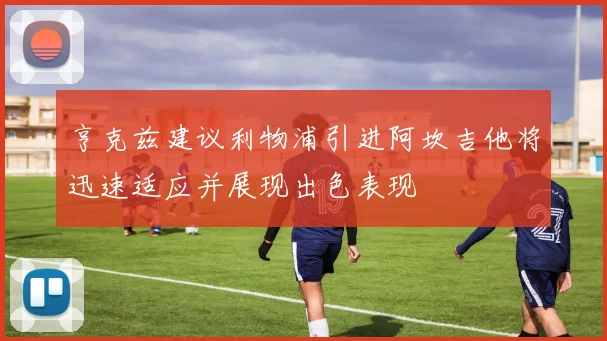 亨克兹建议利物浦引进阿坎吉他将迅速适应并展现出色表现