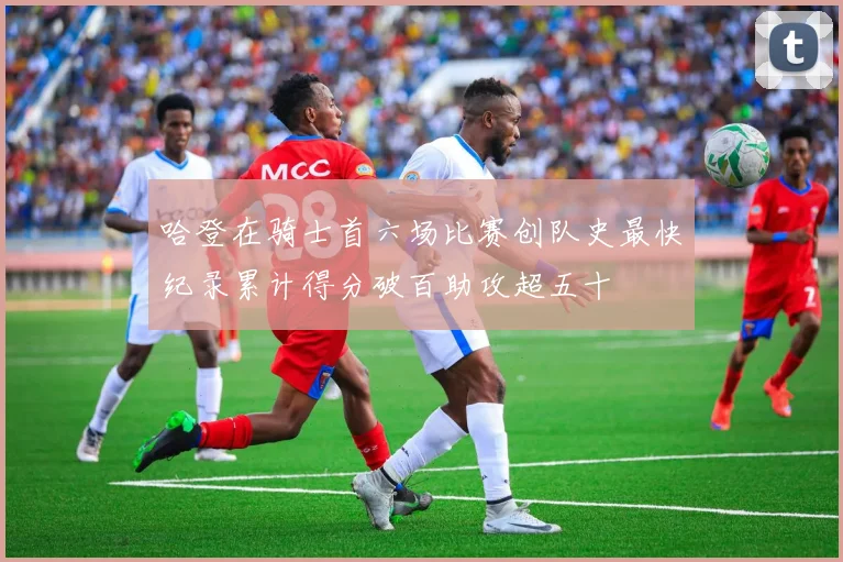 哈登在骑士首六场比赛创队史最快纪录累计得分破百助攻超五十