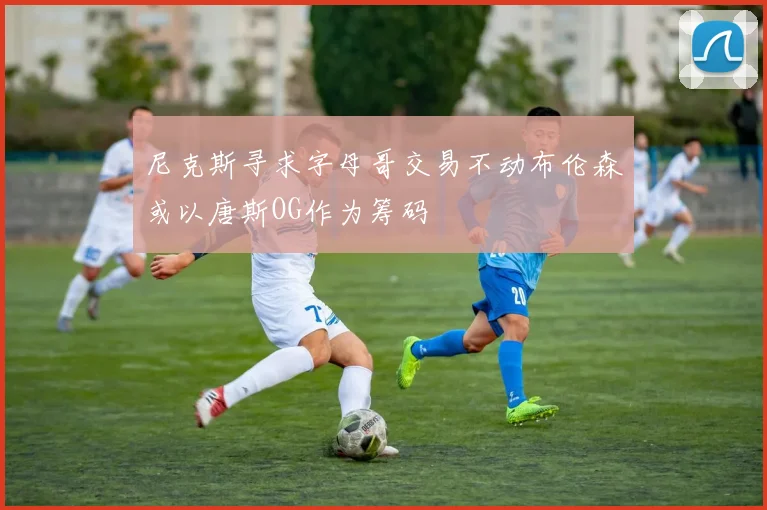 尼克斯寻求字母哥交易不动布伦森或以唐斯OG作为筹码