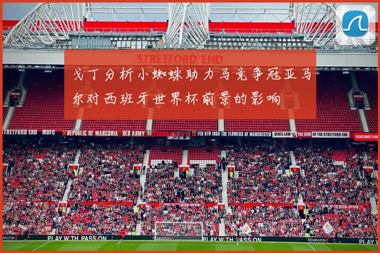 戈丁分析小蜘蛛助力马竞争冠亚马尔对西班牙世界杯前景的影响