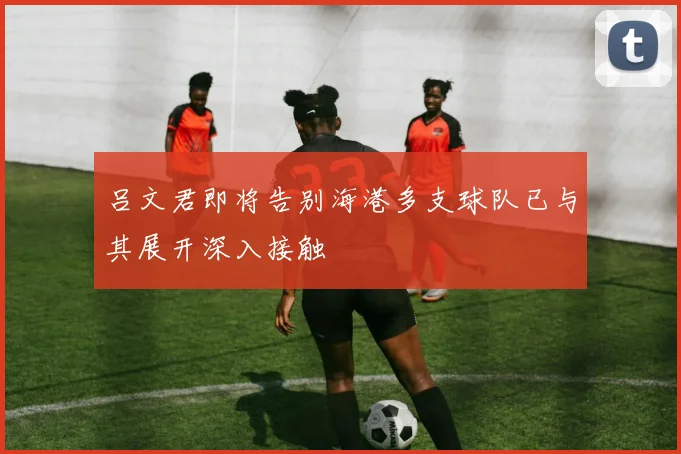 吕文君即将告别海港多支球队已与其展开深入接触