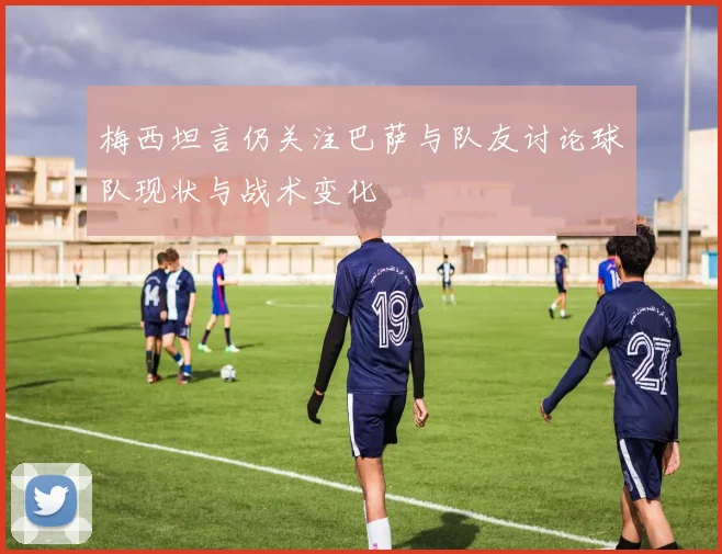 梅西坦言仍关注巴萨与队友讨论球队现状与战术变化