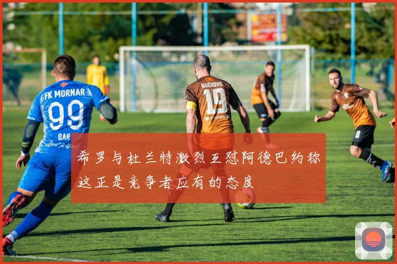 希罗与杜兰特激烈互怼阿德巴约称这正是竞争者应有的态度