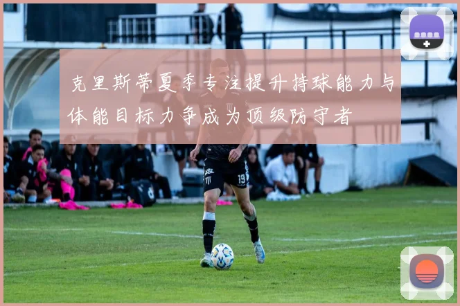 克里斯蒂夏季专注提升持球能力与体能目标力争成为顶级防守者
