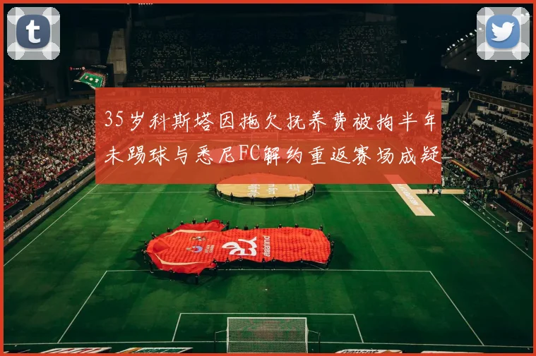 35岁科斯塔因拖欠抚养费被拘半年未踢球与悉尼FC解约重返赛场成疑