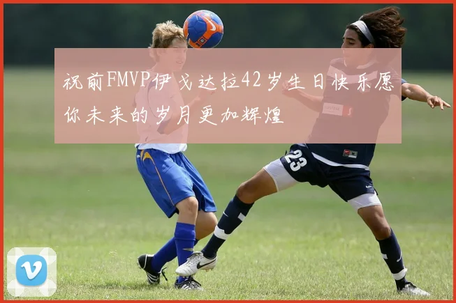 祝前FMVP伊戈达拉42岁生日快乐愿你未来的岁月更加辉煌