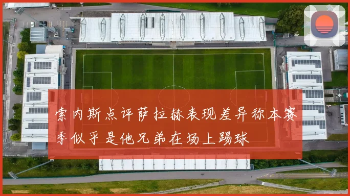 索内斯点评萨拉赫表现差异称本赛季似乎是他兄弟在场上踢球