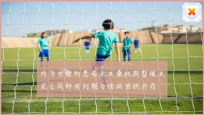 内马尔续约悬而未决桑托斯暂缓决定合同即将到期与伤病困扰并存