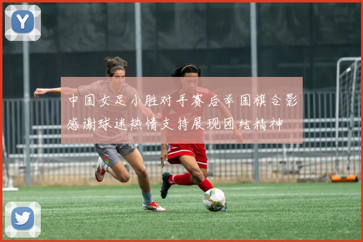 中国女足小胜对手赛后举国旗合影感谢球迷热情支持展现团结精神