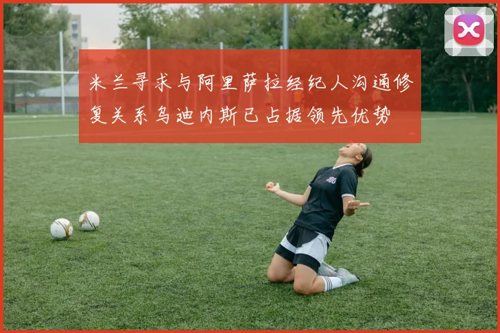 米兰寻求与阿里萨拉经纪人沟通修复关系乌迪内斯已占据领先优势