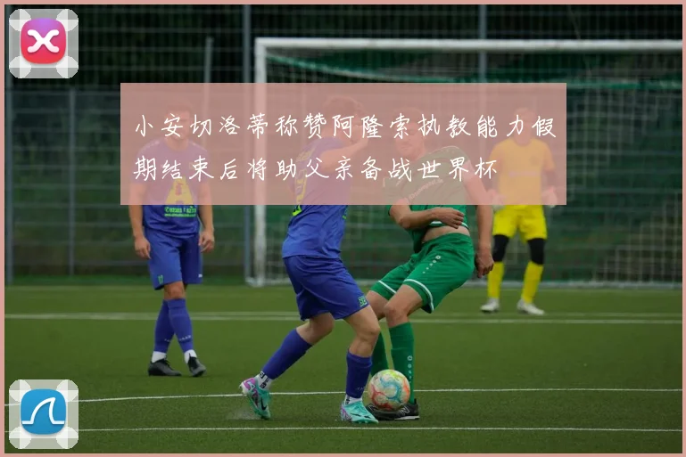 小安切洛蒂称赞阿隆索执教能力假期结束后将助父亲备战世界杯