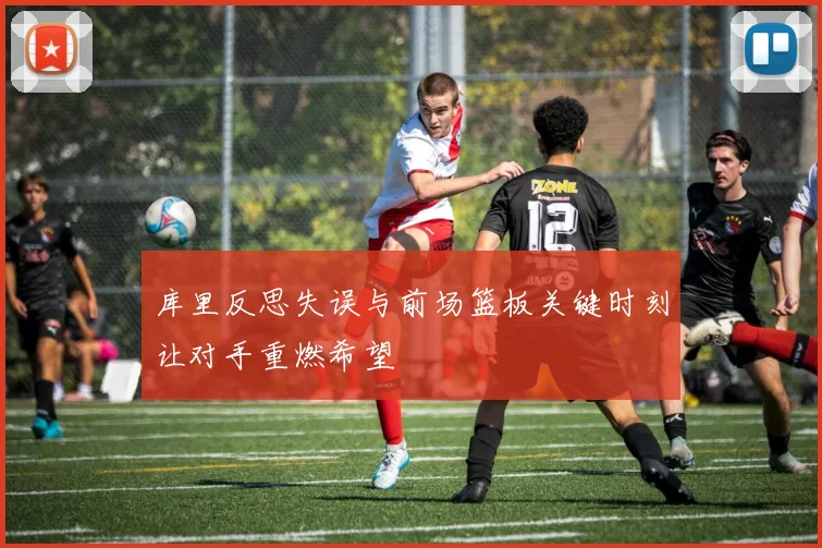 库里反思失误与前场篮板关键时刻让对手重燃希望
