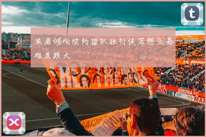 浓眉倾向续约留队独行侠若想交易难度颇大