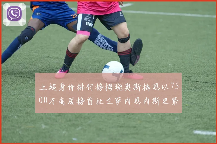 土超身价排行榜揭晓奥斯梅恩以7500万高居榜首杜兰萨内恩内斯里紧随其后