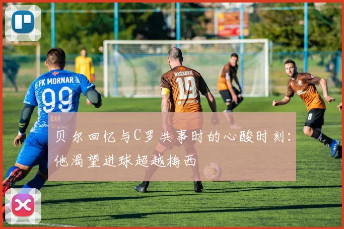 贝尔回忆与C罗共事时的心酸时刻：他渴望进球超越梅西
