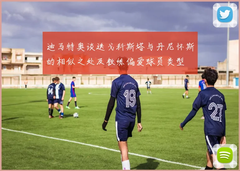 迪马特奥谈迭戈科斯塔与丹尼怀斯的相似之处及教练偏爱球员类型