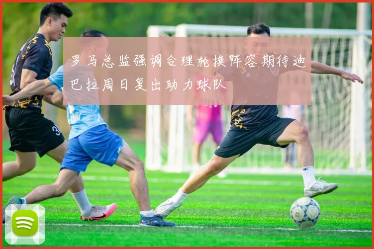 罗马总监强调合理轮换阵容期待迪巴拉周日复出助力球队