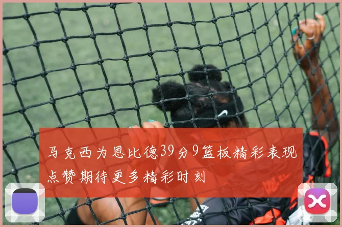 马克西为恩比德39分9篮板精彩表现点赞期待更多精彩时刻