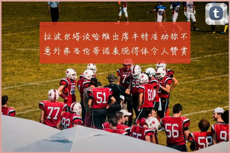 拉波尔塔谈哈维出席丰特活动称不意外弗洛伦蒂诺表现得体令人赞赏