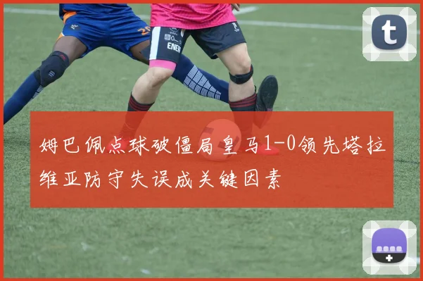 姆巴佩点球破僵局皇马1-0领先塔拉维亚防守失误成关键因素