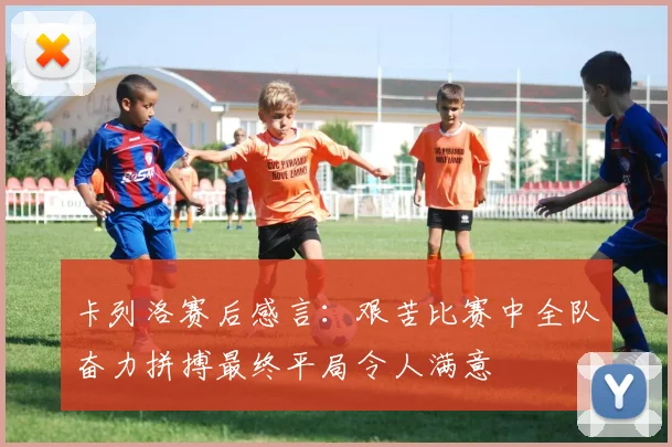 卡列洛赛后感言：艰苦比赛中全队奋力拼搏最终平局令人满意