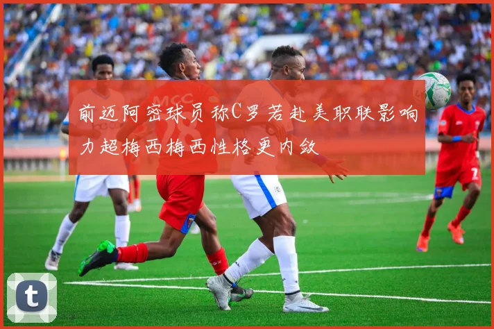前迈阿密球员称C罗若赴美职联影响力超梅西梅西性格更内敛