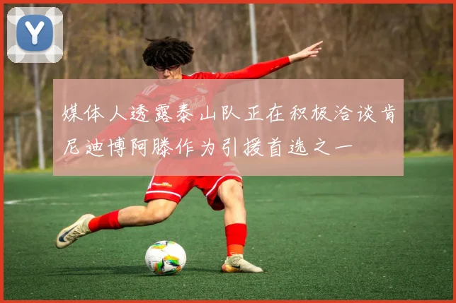 媒体人透露泰山队正在积极洽谈肯尼迪博阿滕作为引援首选之一