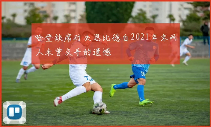 哈登缺席对决恩比德自2021年末两人未曾交手的遗憾