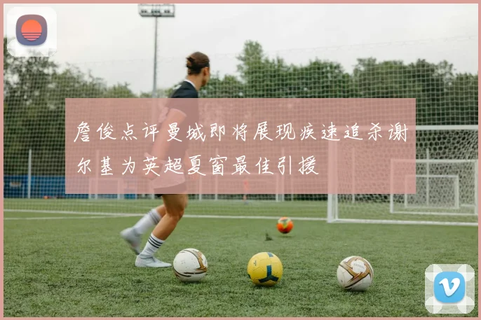 詹俊点评曼城即将展现疾速追杀谢尔基为英超夏窗最佳引援