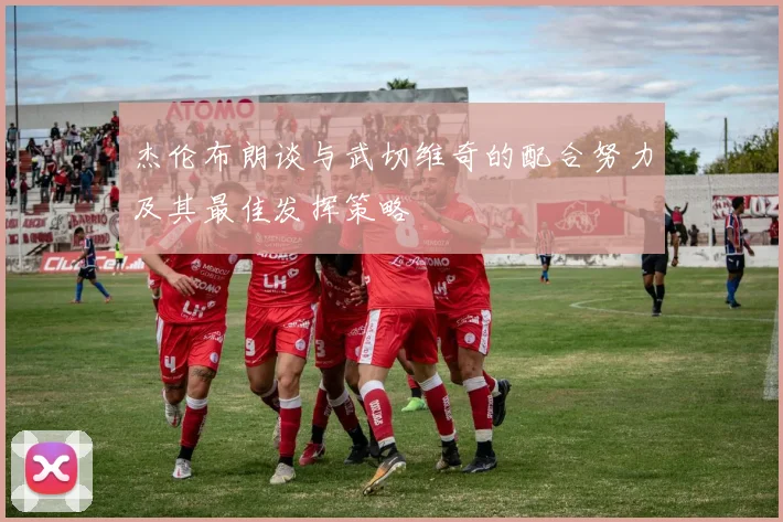 杰伦布朗谈与武切维奇的配合努力及其最佳发挥策略