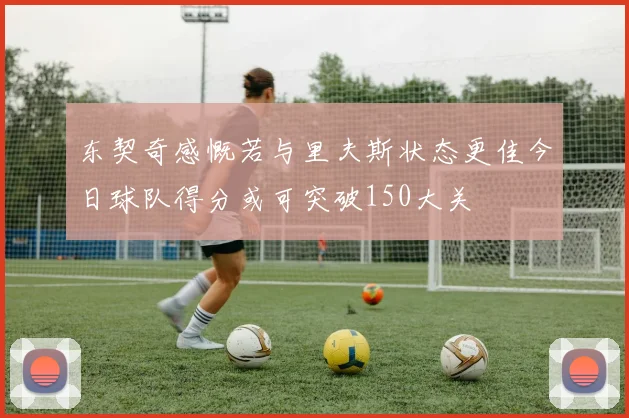 东契奇感慨若与里夫斯状态更佳今日球队得分或可突破150大关