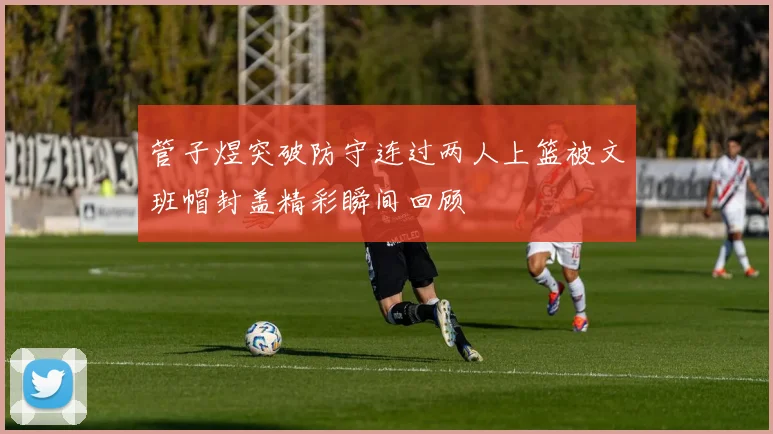 管子煜突破防守连过两人上篮被文班帽封盖精彩瞬间回顾