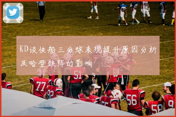 KD谈快船三分球表现提升原因分析及哈登缺阵的影响