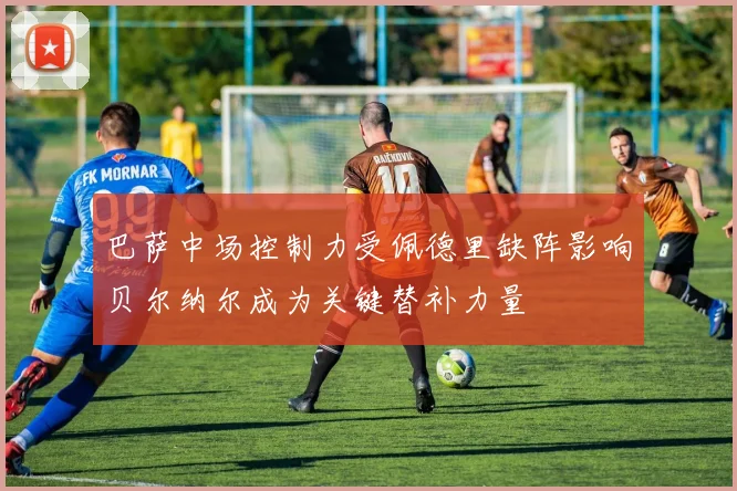 巴萨中场控制力受佩德里缺阵影响贝尔纳尔成为关键替补力量