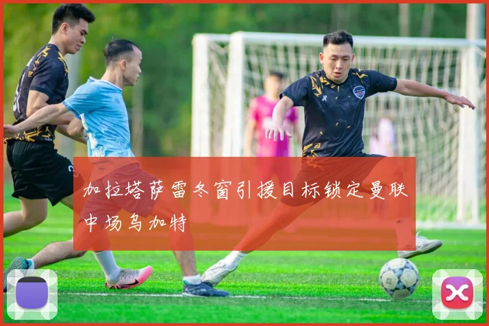 加拉塔萨雷冬窗引援目标锁定曼联中场乌加特