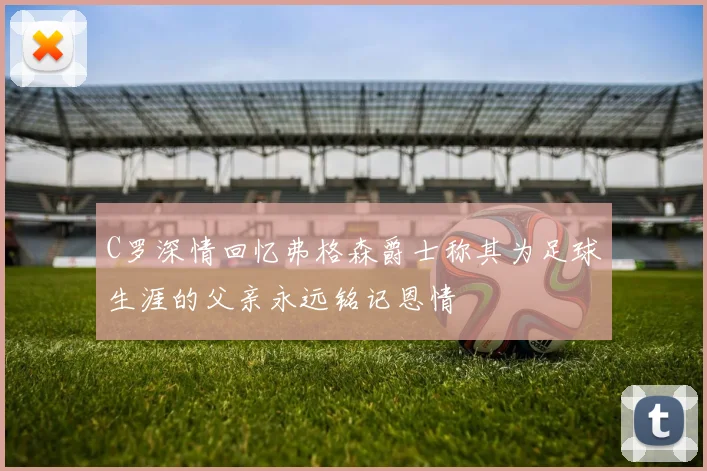 C罗深情回忆弗格森爵士称其为足球生涯的父亲永远铭记恩情