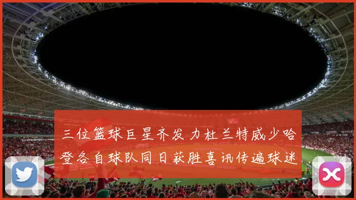 三位篮球巨星齐发力杜兰特威少哈登各自球队同日获胜喜讯传遍球迷圈