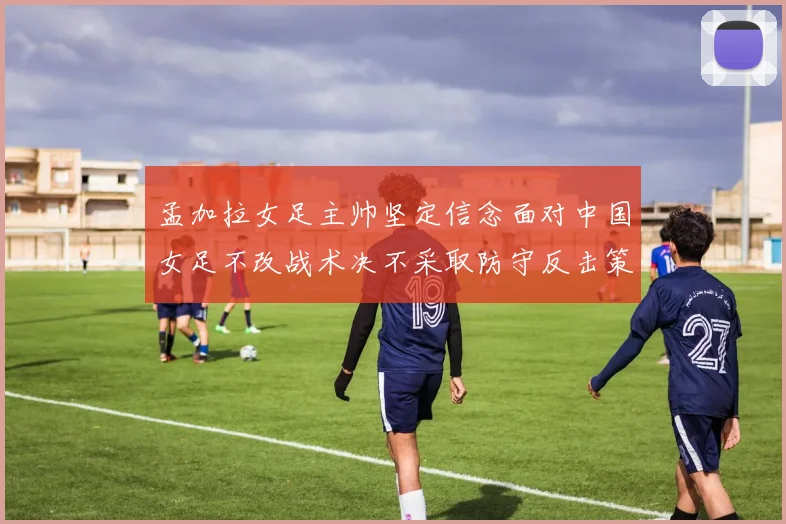 孟加拉女足主帅坚定信念面对中国女足不改战术决不采取防守反击策略