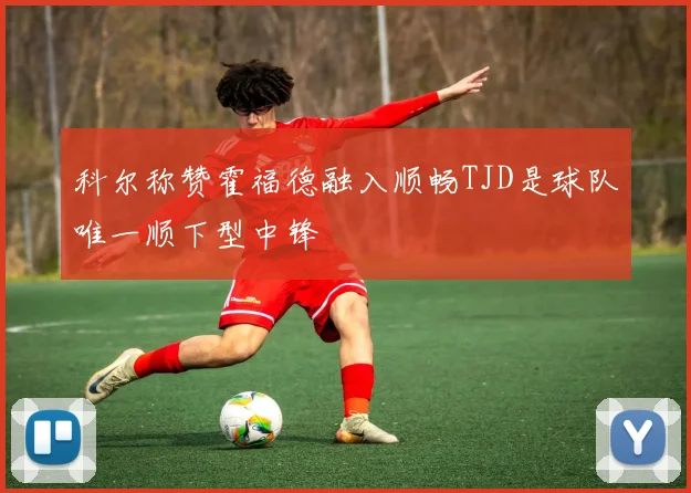 科尔称赞霍福德融入顺畅TJD是球队唯一顺下型中锋
