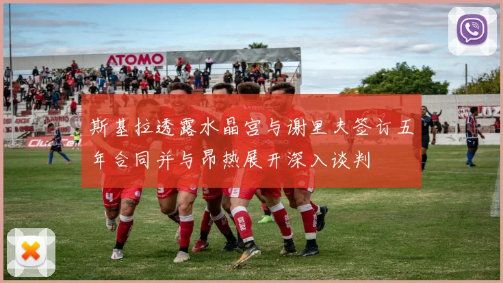 斯基拉透露水晶宫与谢里夫签订五年合同并与昂热展开深入谈判